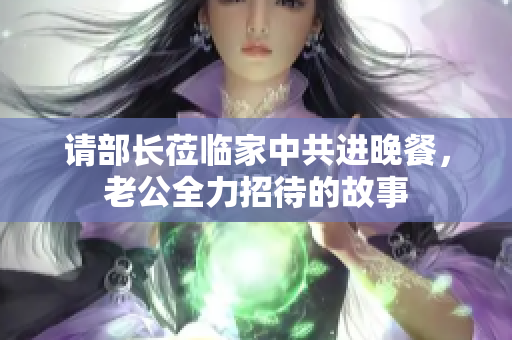 请部长莅临家中共进晚餐，老公全力招待的故事