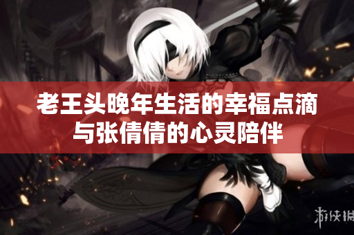 老王头晚年生活的幸福点滴与张倩倩的心灵陪伴