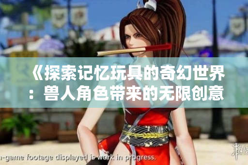《探索记忆玩具的奇幻世界：兽人角色带来的无限创意和乐趣》