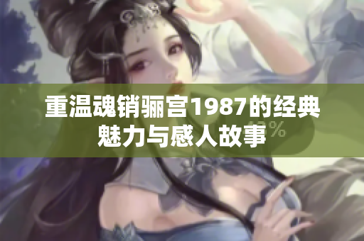 重温魂销骊宫1987的经典魅力与感人故事