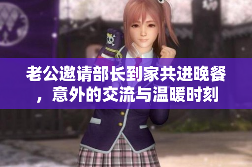 老公邀请部长到家共进晚餐，意外的交流与温暖时刻