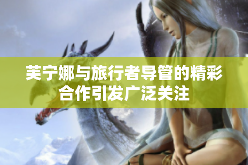 芙宁娜与旅行者导管的精彩合作引发广泛关注