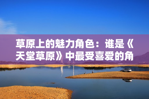 草原上的魅力角色：谁是《天堂草原》中最受喜爱的角色？