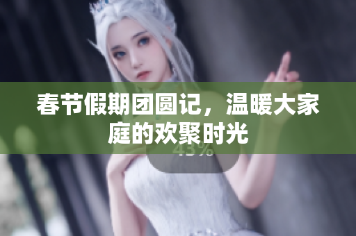 春节假期团圆记，温暖大家庭的欢聚时光