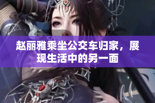 赵丽雅乘坐公交车归家，展现生活中的另一面