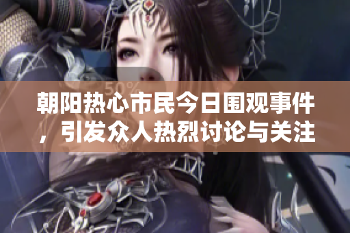朝阳热心市民今日围观事件，引发众人热烈讨论与关注
