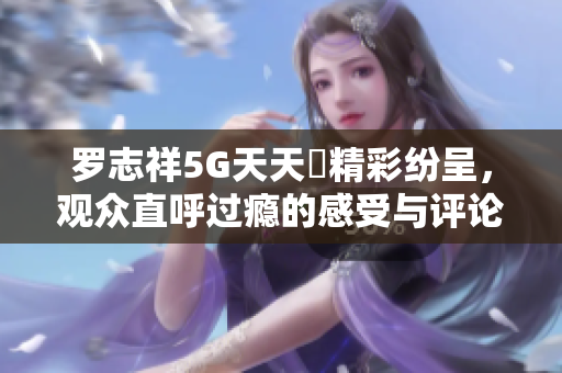 罗志祥5G天天奭精彩纷呈，观众直呼过瘾的感受与评论汇总