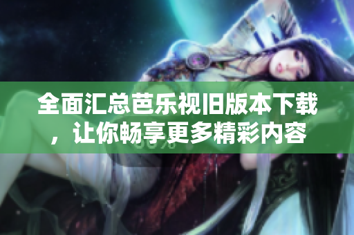 全面汇总芭乐视旧版本下载，让你畅享更多精彩内容