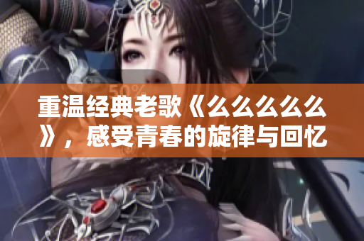 重温经典老歌《么么么么么》，感受青春的旋律与回忆