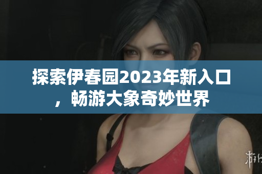 探索伊春园2023年新入口，畅游大象奇妙世界