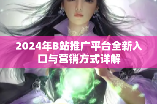 2024年B站推广平台全新入口与营销方式详解