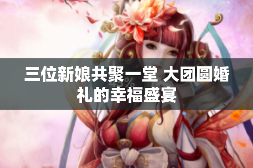 三位新娘共聚一堂 大团圆婚礼的幸福盛宴