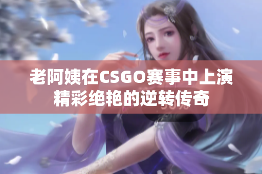 老阿姨在CSGO赛事中上演精彩绝艳的逆转传奇