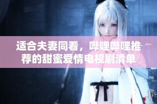 适合夫妻同看，哔哩哔哩推荐的甜蜜爱情电视剧清单