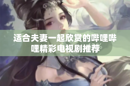 适合夫妻一起欣赏的哔哩哔哩精彩电视剧推荐