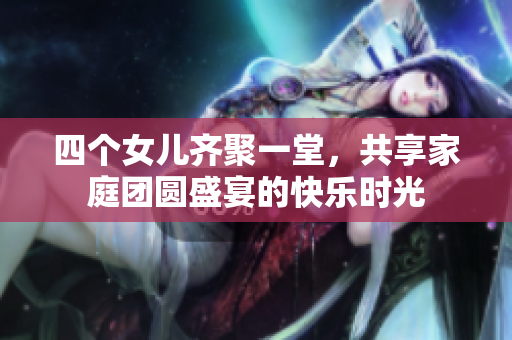 四个女儿齐聚一堂，共享家庭团圆盛宴的快乐时光