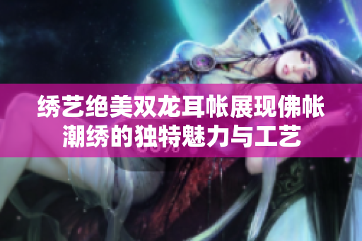 绣艺绝美双龙耳帐展现佛帐潮绣的独特魅力与工艺