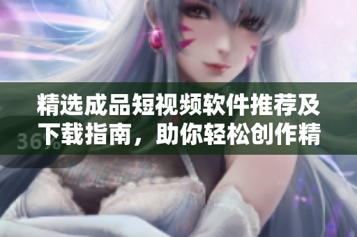 精选成品短视频软件推荐及下载指南，助你轻松创作精彩视频