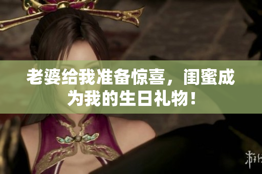 老婆给我准备惊喜，闺蜜成为我的生日礼物！