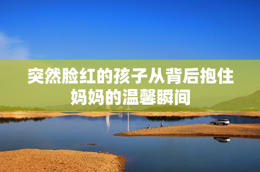 突然脸红的孩子从背后抱住妈妈的温馨瞬间
