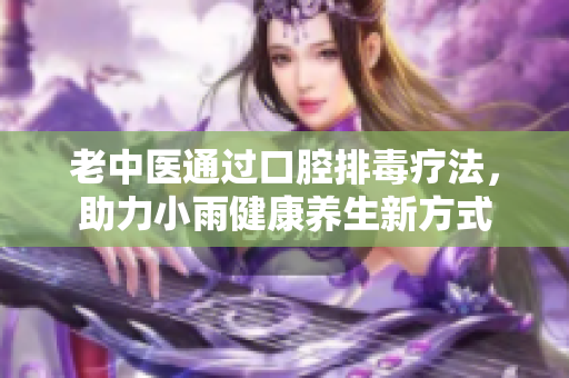 老中医通过口腔排毒疗法，助力小雨健康养生新方式
