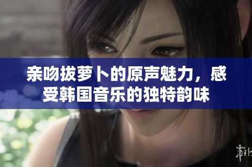 亲吻拔萝卜的原声魅力，感受韩国音乐的独特韵味