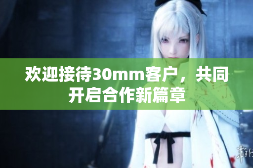 欢迎接待30mm客户，共同开启合作新篇章