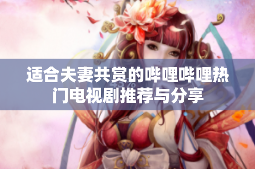 适合夫妻共赏的哔哩哔哩热门电视剧推荐与分享