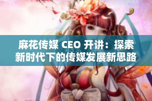麻花传媒 CEO 开讲：探索新时代下的传媒发展新思路