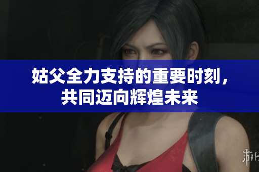 姑父全力支持的重要时刻，共同迈向辉煌未来