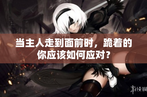 当主人走到面前时，跪着的你应该如何应对？