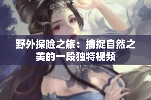 野外探险之旅：捕捉自然之美的一段独特视频