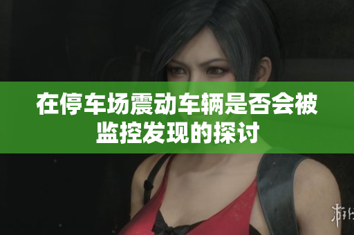 在停车场震动车辆是否会被监控发现的探讨
