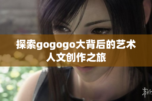探索gogogo大背后的艺术人文创作之旅