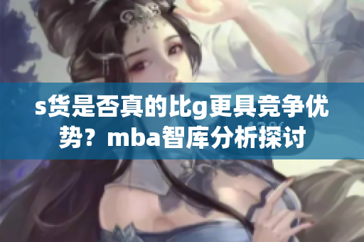 s货是否真的比g更具竞争优势？mba智库分析探讨
