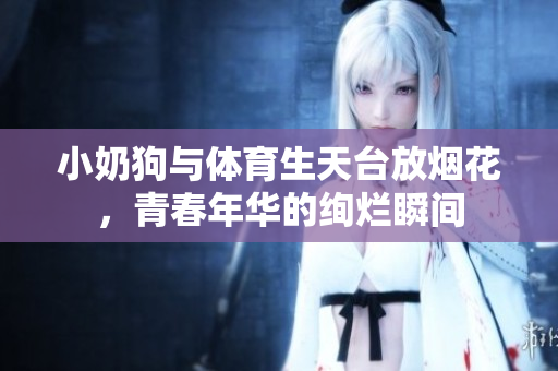 小奶狗与体育生天台放烟花，青春年华的绚烂瞬间