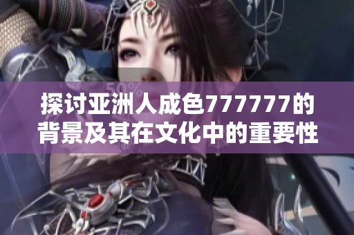 探讨亚洲人成色777777的背景及其在文化中的重要性