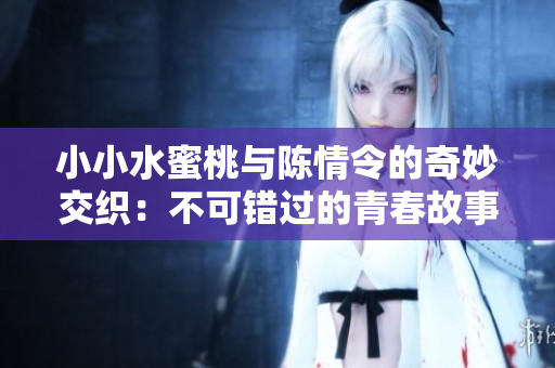 小小水蜜桃与陈情令的奇妙交织：不可错过的青春故事