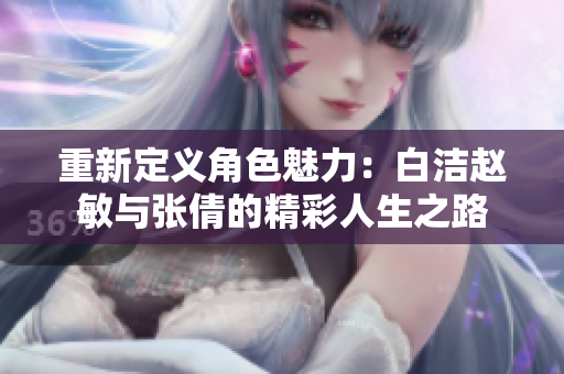 重新定义角色魅力：白洁赵敏与张倩的精彩人生之路