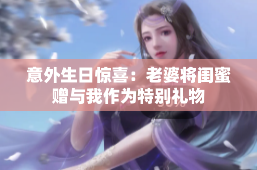 意外生日惊喜：老婆将闺蜜赠与我作为特别礼物