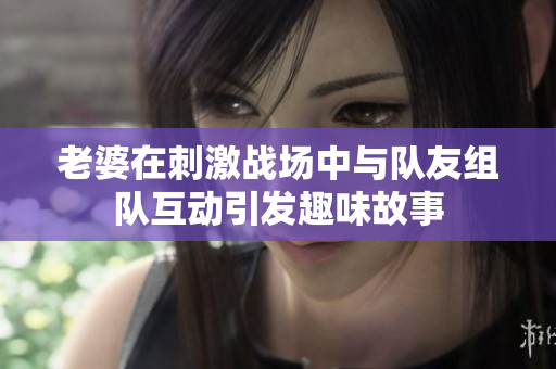 老婆在刺激战场中与队友组队互动引发趣味故事