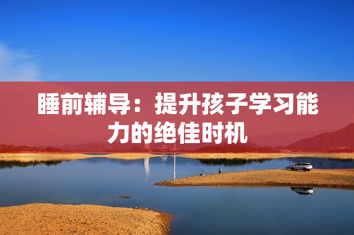睡前辅导：提升孩子学习能力的绝佳时机