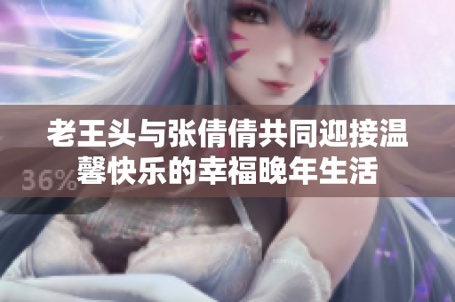 老王头与张倩倩共同迎接温馨快乐的幸福晚年生活