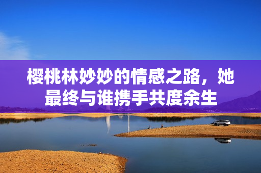 樱桃林妙妙的情感之路，她最终与谁携手共度余生