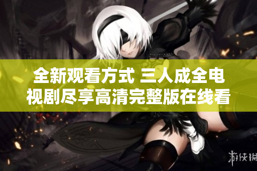 全新观看方式 三人成全电视剧尽享高清完整版在线看