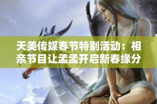 天美传媒春节特别活动：相亲节目让孟孟开启新春缘分之旅