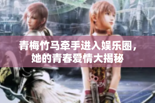 青梅竹马牵手进入娱乐圈，她的青春爱情大揭秘