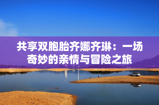 共享双胞胎齐娜齐琳：一场奇妙的亲情与冒险之旅