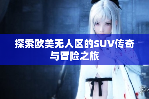 探索欧美无人区的SUV传奇与冒险之旅