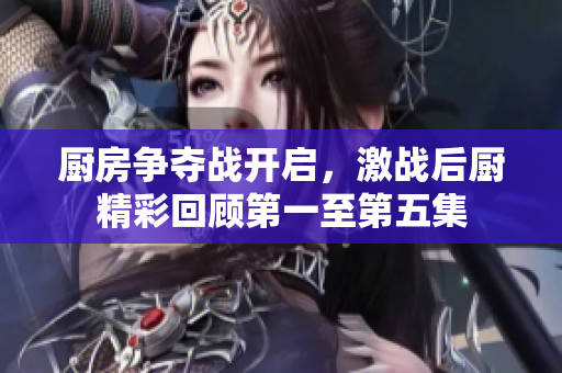 厨房争夺战开启，激战后厨精彩回顾第一至第五集